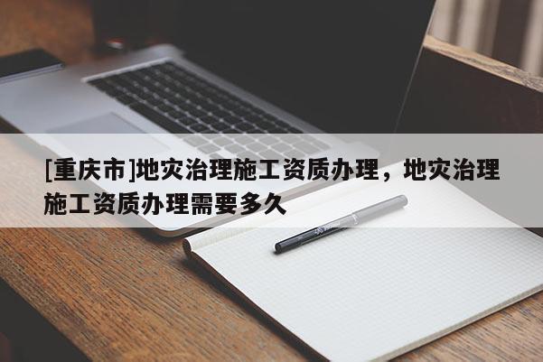 [重慶市]地災治理施工資質辦理，地災治理施工資質辦理需要多久