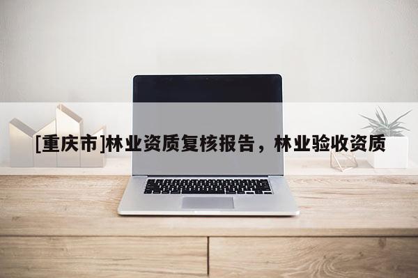 [重慶市]林業(yè)資質(zhì)復(fù)核報告，林業(yè)驗收資質(zhì)