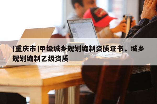 [重慶市]甲級城鄉(xiāng)規(guī)劃編制資質證書，城鄉(xiāng)規(guī)劃編制乙級資質