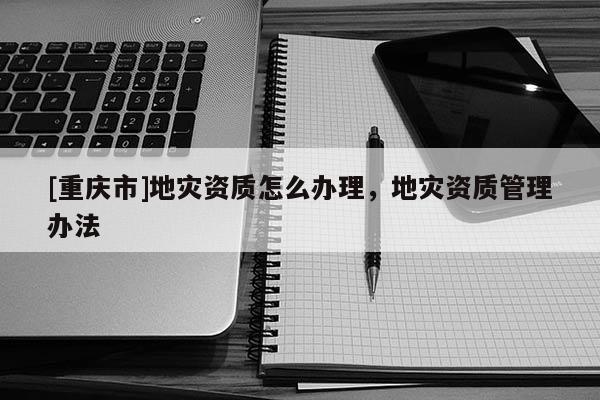 [重慶市]地災(zāi)資質(zhì)怎么辦理，地災(zāi)資質(zhì)管理辦法