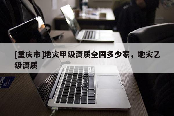 [重慶市]地災甲級資質全國多少家，地災乙級資質