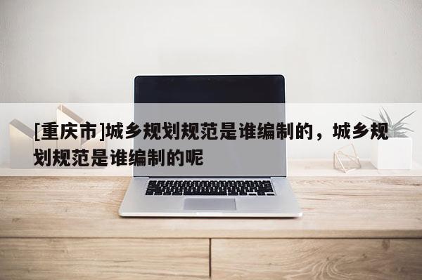 [重慶市]城鄉(xiāng)規(guī)劃規(guī)范是誰編制的，城鄉(xiāng)規(guī)劃規(guī)范是誰編制的呢