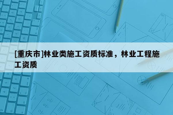 [重慶市]林業類施工資質標準，林業工程施工資質