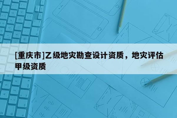 [重慶市]乙級地災勘查設計資質，地災評估甲級資質