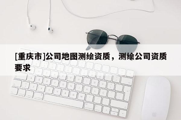 [重慶市]公司地圖測繪資質，測繪公司資質要求