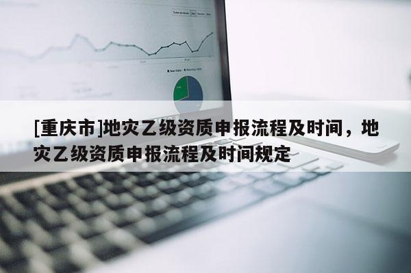 [重慶市]地災乙級資質申報流程及時間，地災乙級資質申報流程及時間規定