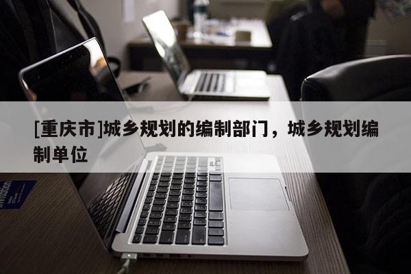 [重慶市]城鄉規劃的編制部門，城鄉規劃編制單位