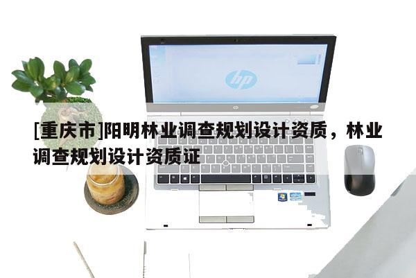 [重慶市]陽明林業(yè)調(diào)查規(guī)劃設(shè)計(jì)資質(zhì)，林業(yè)調(diào)查規(guī)劃設(shè)計(jì)資質(zhì)證