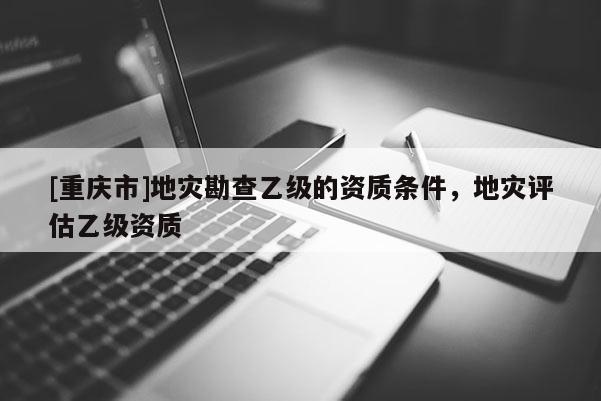 [重慶市]地災勘查乙級的資質條件，地災評估乙級資質