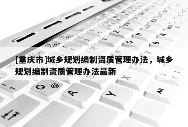 [重慶市]城鄉(xiāng)規(guī)劃編制資質管理辦法，城鄉(xiāng)規(guī)劃編制資質管理辦法最新