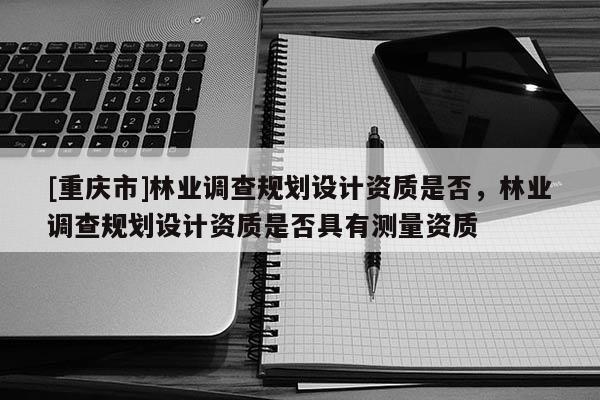 [重慶市]林業調查規劃設計資質是否，林業調查規劃設計資質是否具有測量資質