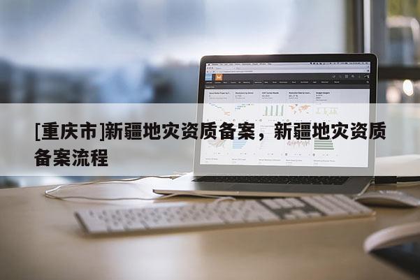 [重慶市]新疆地災資質(zhì)備案，新疆地災資質(zhì)備案流程