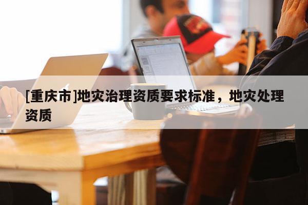 [重慶市]地災(zāi)治理資質(zhì)要求標(biāo)準(zhǔn)，地災(zāi)處理資質(zhì)