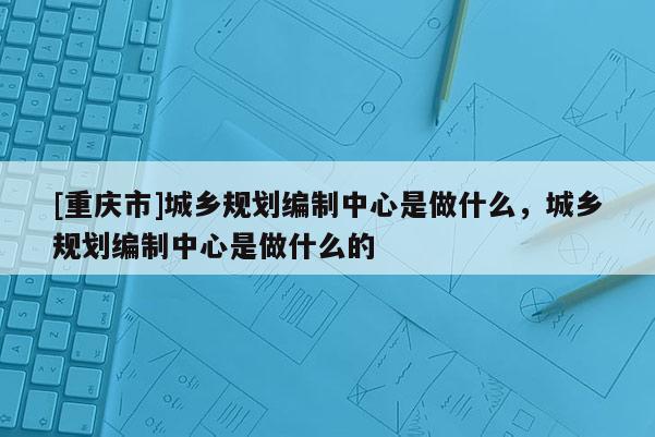 [重慶市]城鄉規劃編制中心是做什么，城鄉規劃編制中心是做什么的