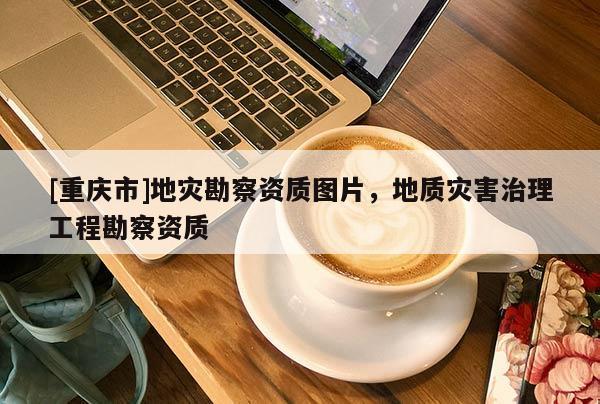 [重慶市]地災勘察資質圖片，地質災害治理工程勘察資質