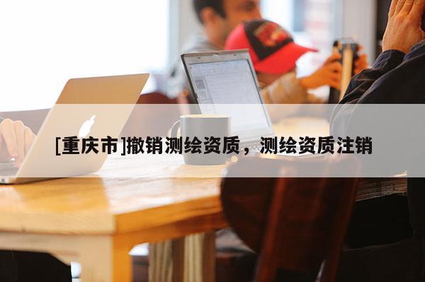 [重慶市]撤銷測繪資質(zhì)，測繪資質(zhì)注銷