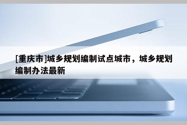 [重慶市]城鄉規劃編制試點城市，城鄉規劃編制辦法最新