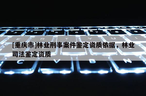 [重慶市]林業(yè)刑事案件鑒定資質(zhì)依據(jù)，林業(yè)司法鑒定資質(zhì)