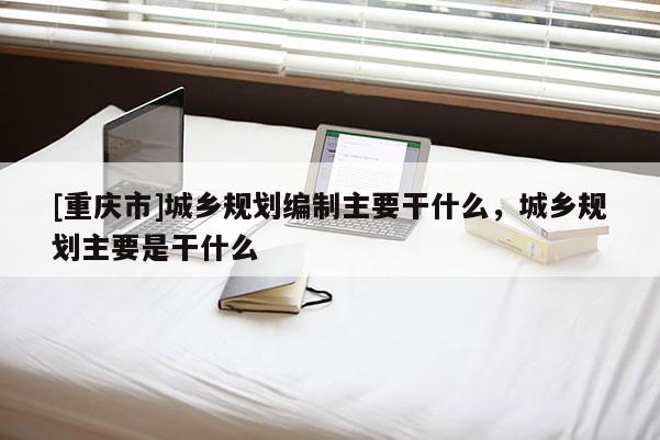 [重慶市]城鄉(xiāng)規(guī)劃編制主要干什么，城鄉(xiāng)規(guī)劃主要是干什么