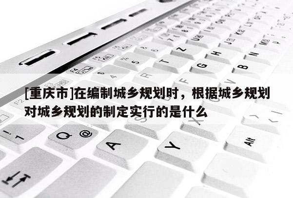 [重慶市]在編制城鄉規劃時，根據城鄉規劃對城鄉規劃的制定實行的是什么