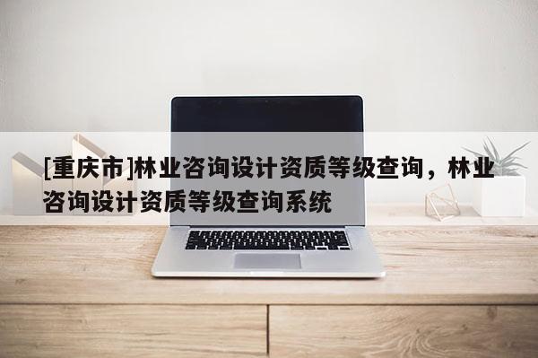 [重慶市]林業(yè)咨詢設(shè)計資質(zhì)等級查詢，林業(yè)咨詢設(shè)計資質(zhì)等級查詢系統(tǒng)