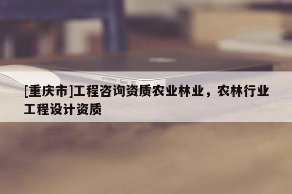 [重慶市]工程咨詢資質農業林業，農林行業工程設計資質