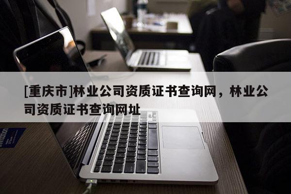 [重慶市]林業公司資質證書查詢網，林業公司資質證書查詢網址