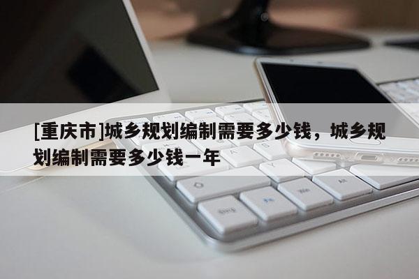[重慶市]城鄉規劃編制需要多少錢，城鄉規劃編制需要多少錢一年