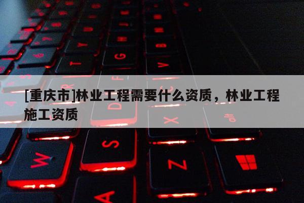 [重慶市]林業工程需要什么資質，林業工程施工資質