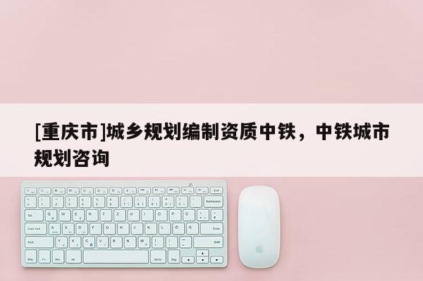 [重慶市]城鄉規劃編制資質中鐵，中鐵城市規劃咨詢