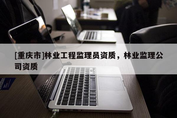 [重慶市]林業(yè)工程監(jiān)理員資質(zhì)，林業(yè)監(jiān)理公司資質(zhì)