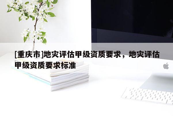 [重慶市]地災(zāi)評估甲級資質(zhì)要求，地災(zāi)評估甲級資質(zhì)要求標準