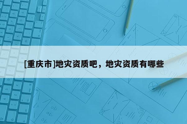 [重慶市]地災(zāi)資質(zhì)吧，地災(zāi)資質(zhì)有哪些