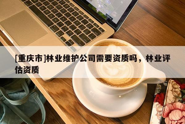 [重慶市]林業維護公司需要資質嗎，林業評估資質