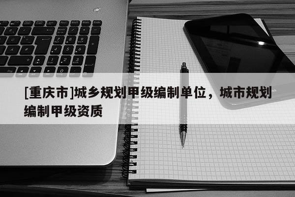 [重慶市]城鄉規劃甲級編制單位，城市規劃編制甲級資質