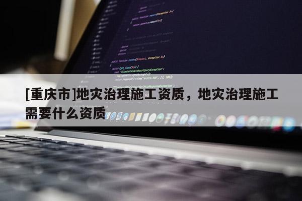 [重慶市]地災治理施工資質，地災治理施工需要什么資質