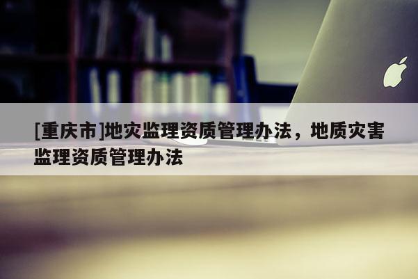 [重慶市]地災(zāi)監(jiān)理資質(zhì)管理辦法，地質(zhì)災(zāi)害監(jiān)理資質(zhì)管理辦法