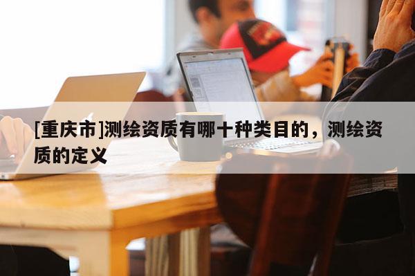 [重慶市]測繪資質(zhì)有哪十種類目的，測繪資質(zhì)的定義