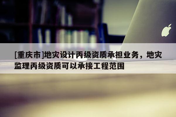 [重慶市]地災(zāi)設(shè)計丙級資質(zhì)承擔(dān)業(yè)務(wù)，地災(zāi)監(jiān)理丙級資質(zhì)可以承接工程范圍