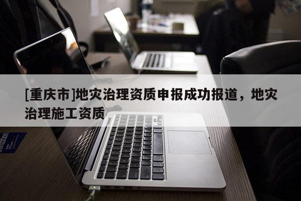 [重慶市]地災(zāi)治理資質(zhì)申報成功報道，地災(zāi)治理施工資質(zhì)