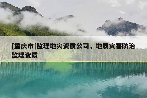 [重慶市]監理地災資質公司，地質災害防治監理資質