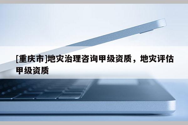 [重慶市]地災治理咨詢甲級資質，地災評估甲級資質