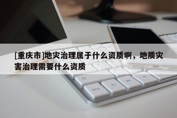 [重慶市]地災(zāi)治理屬于什么資質(zhì)啊，地質(zhì)災(zāi)害治理需要什么資質(zhì)