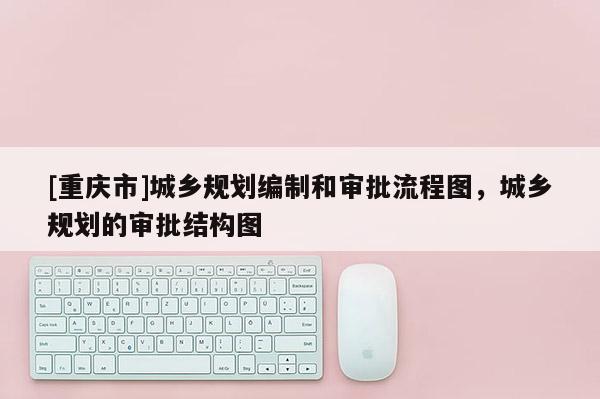 [重慶市]城鄉(xiāng)規(guī)劃編制和審批流程圖，城鄉(xiāng)規(guī)劃的審批結(jié)構(gòu)圖