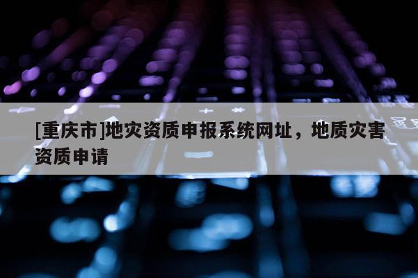 [重慶市]地災資質申報系統網址，地質災害資質申請