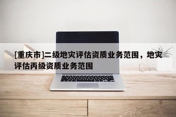 [重慶市]二級地災(zāi)評估資質(zhì)業(yè)務(wù)范圍，地災(zāi)評估丙級資質(zhì)業(yè)務(wù)范圍