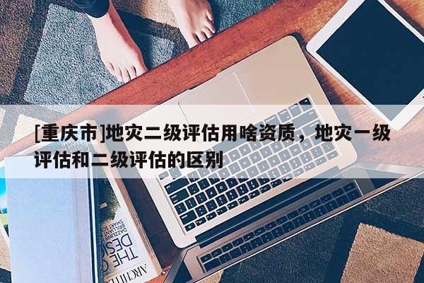 [重慶市]地災二級評估用啥資質，地災一級評估和二級評估的區別