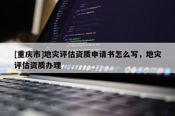 [重慶市]地災評估資質申請書怎么寫，地災評估資質辦理
