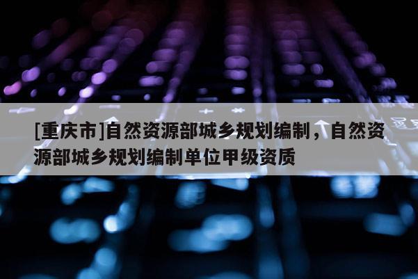 [重慶市]自然資源部城鄉規劃編制，自然資源部城鄉規劃編制單位甲級資質