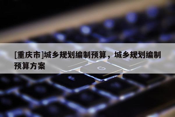 [重慶市]城鄉規劃編制預算，城鄉規劃編制預算方案